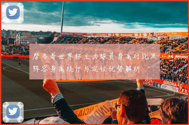 摩洛哥世界杯主力球员身高对比及阵容身高统计与定位优势解析