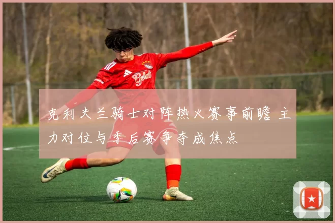 克利夫兰骑士对阵热火赛事前瞻 主力对位与季后赛争夺成焦点