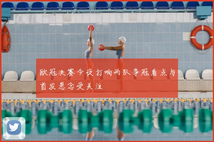 欧冠决赛今夜打响两队争冠看点与首发悬念受关注